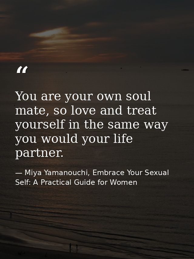You are your own soul mate, so love and treat yourself in the same way you would your life partner. — Miya Yamanouchi, Embrace Your Sexual Self: A Practical Guide for Women