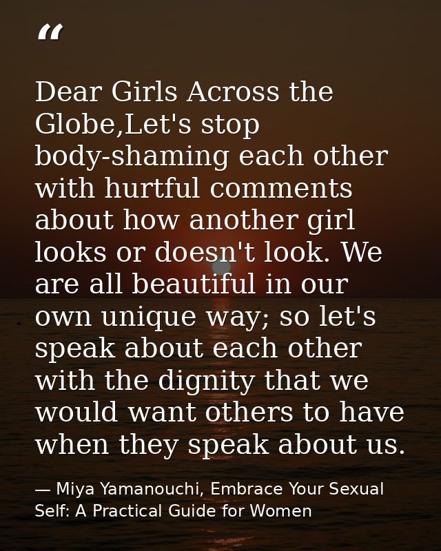 Dear Girls Across the Globe,Let's stop body-shaming each other with hurtful comments about how another girl looks or doe — Miya Yamanouchi, Embrace Your Sexual Self: A Practical Guide for Women