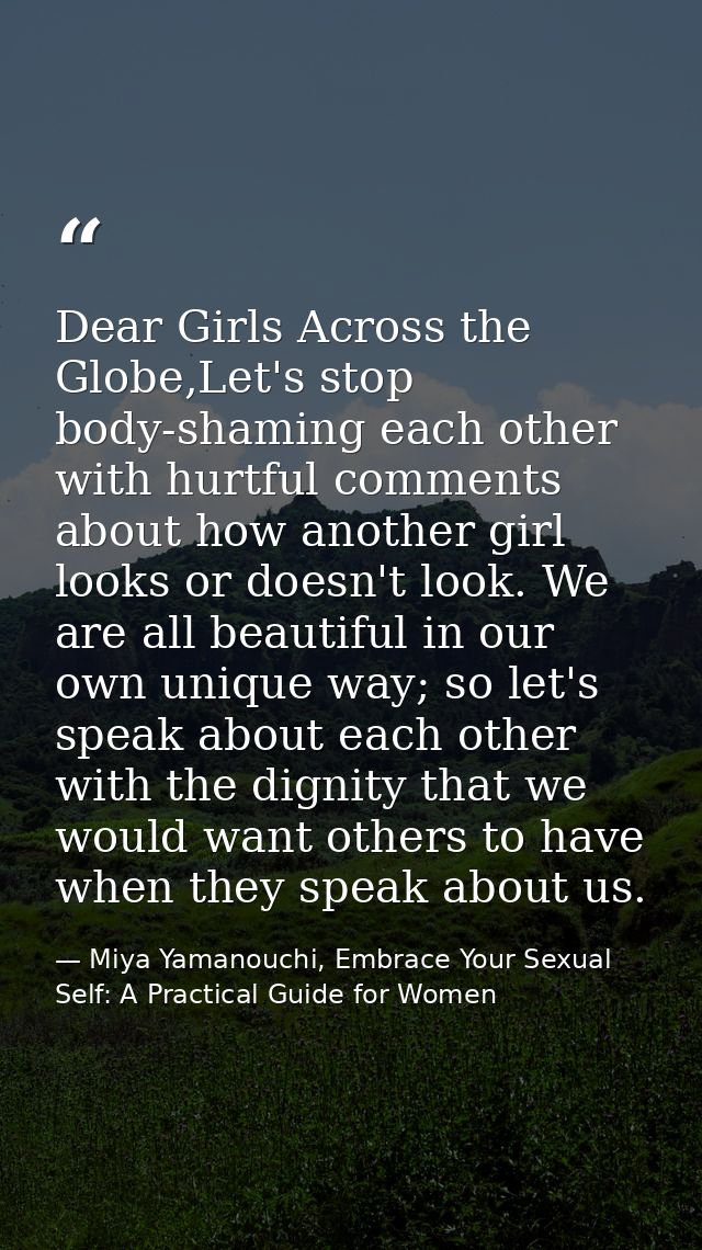 Dear Girls Across the Globe,Let's stop body-shaming each other with hurtful comments about how another girl looks or doe — Miya Yamanouchi, Embrace Your Sexual Self: A Practical Guide for Women