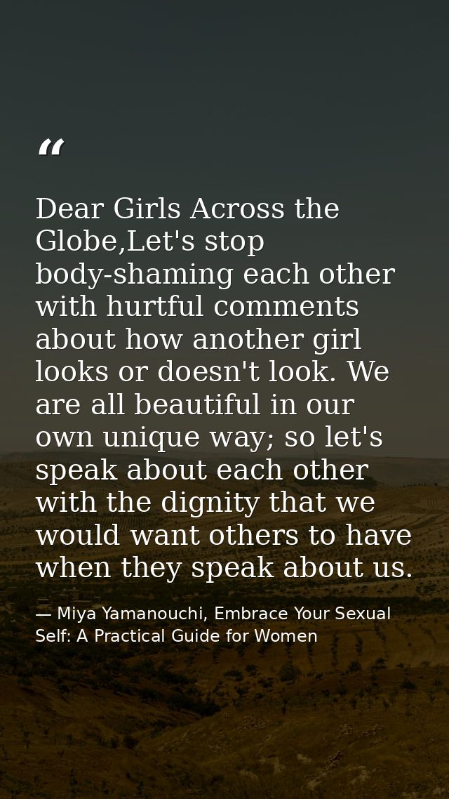 Dear Girls Across the Globe,Let's stop body-shaming each other with hurtful comments about how another girl looks or doe — Miya Yamanouchi, Embrace Your Sexual Self: A Practical Guide for Women