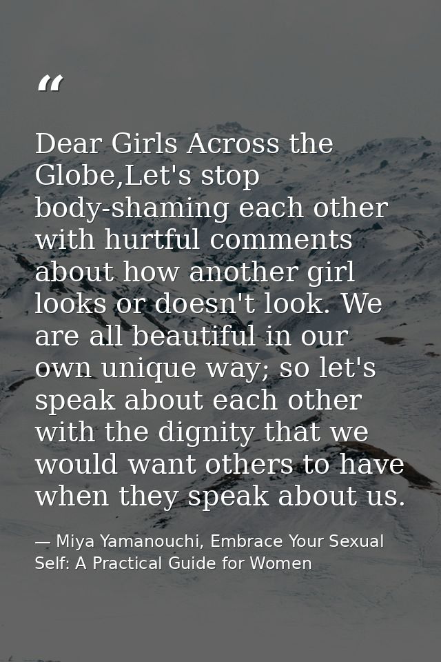 Dear Girls Across the Globe,Let's stop body-shaming each other with hurtful comments about how another girl looks or doe — Miya Yamanouchi, Embrace Your Sexual Self: A Practical Guide for Women