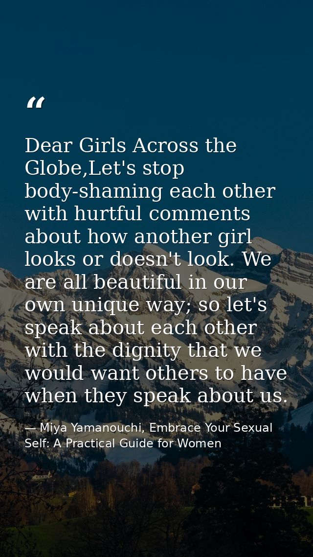 Dear Girls Across the Globe,Let's stop body-shaming each other with hurtful comments about how another girl looks or doe — Miya Yamanouchi, Embrace Your Sexual Self: A Practical Guide for Women