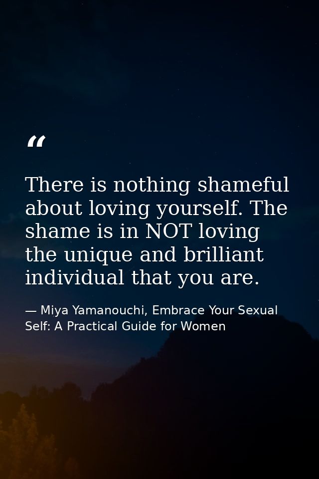 There is nothing shameful about loving yourself. The shame is in NOT loving the unique and brilliant individual that you — Miya Yamanouchi, Embrace Your Sexual Self: A Practical Guide for Women
