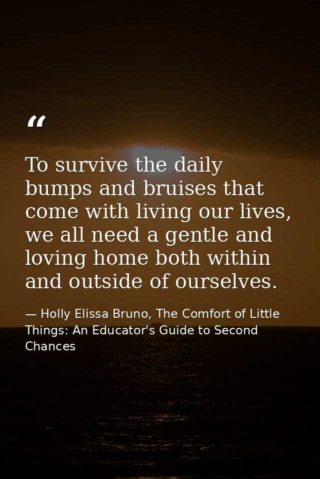 To survive the daily bumps and bruises that come with living our lives, we all need a gentle and loving home both within — Holly Elissa Bruno, The Comfort of Little Things: An Educator's Guide to Second Chances