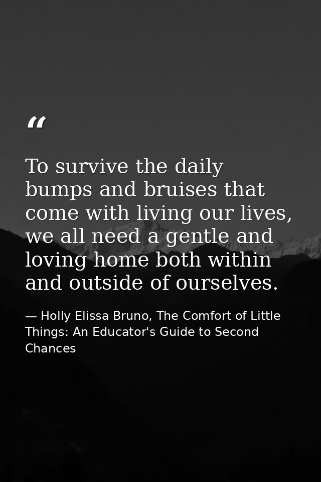 To survive the daily bumps and bruises that come with living our lives, we all need a gentle and loving home both within — Holly Elissa Bruno, The Comfort of Little Things: An Educator's Guide to Second Chances