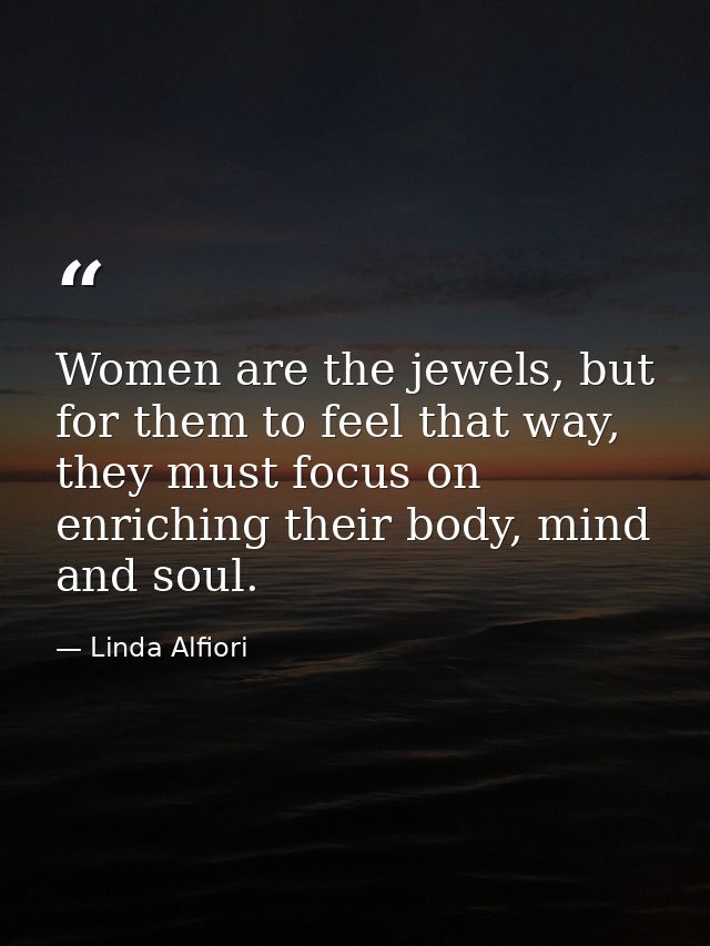 Women are the jewels, but for them to feel that way, they must focus on enriching their body, mind and soul. — Linda Alfiori
