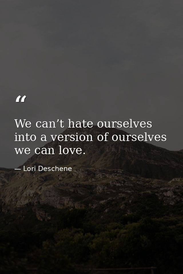 We can’t hate ourselves into a version of ourselves we can love. — Lori Deschene