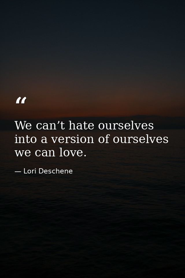 We can’t hate ourselves into a version of ourselves we can love. — Lori Deschene