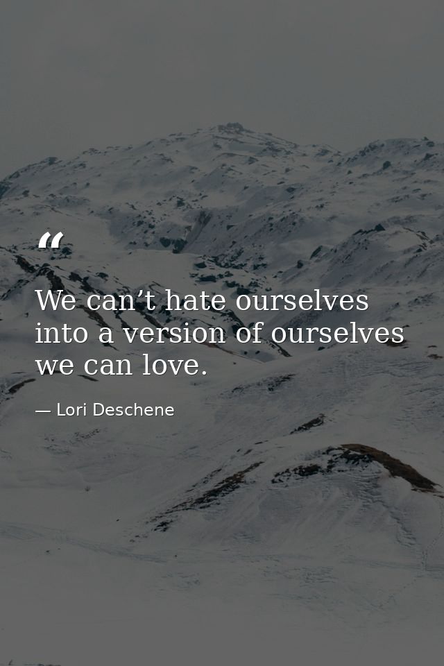 We can’t hate ourselves into a version of ourselves we can love. — Lori Deschene