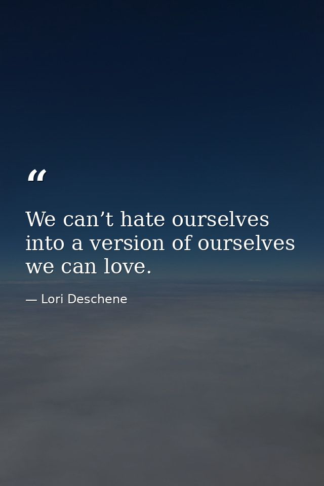 We can’t hate ourselves into a version of ourselves we can love. — Lori Deschene
