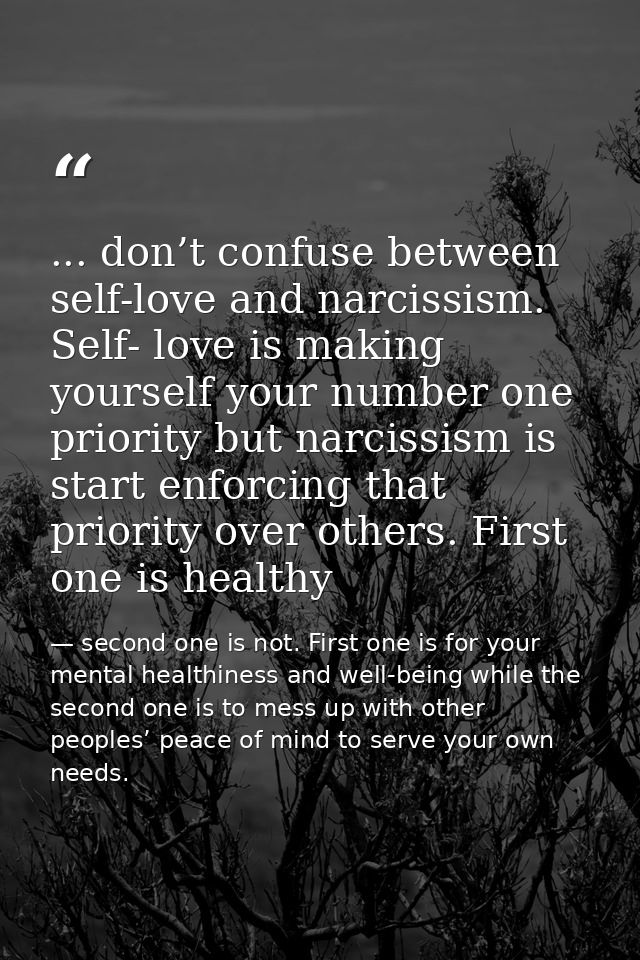 ... don’t confuse between self-love and narcissism. Self- love is making yourself your number one priority but narcissis — second one is not. First one is for your mental healthiness and well-being while the second one is to mess up with other peoples’ peace of mind to serve your own needs.
