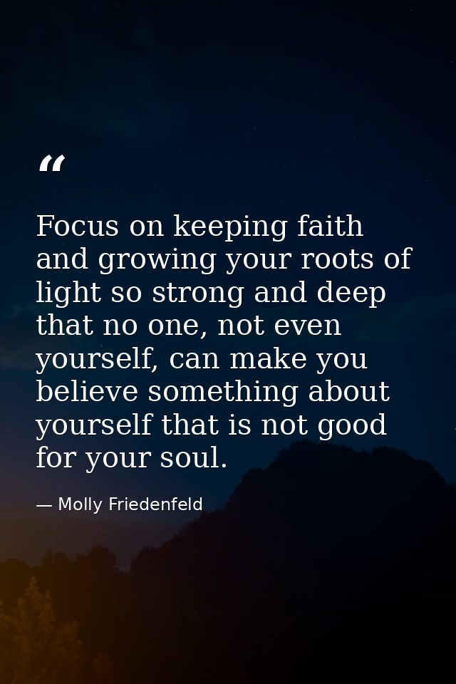 Focus on keeping faith and growing your roots of light so strong and deep that no one, not even yourself, can make you b — Molly Friedenfeld