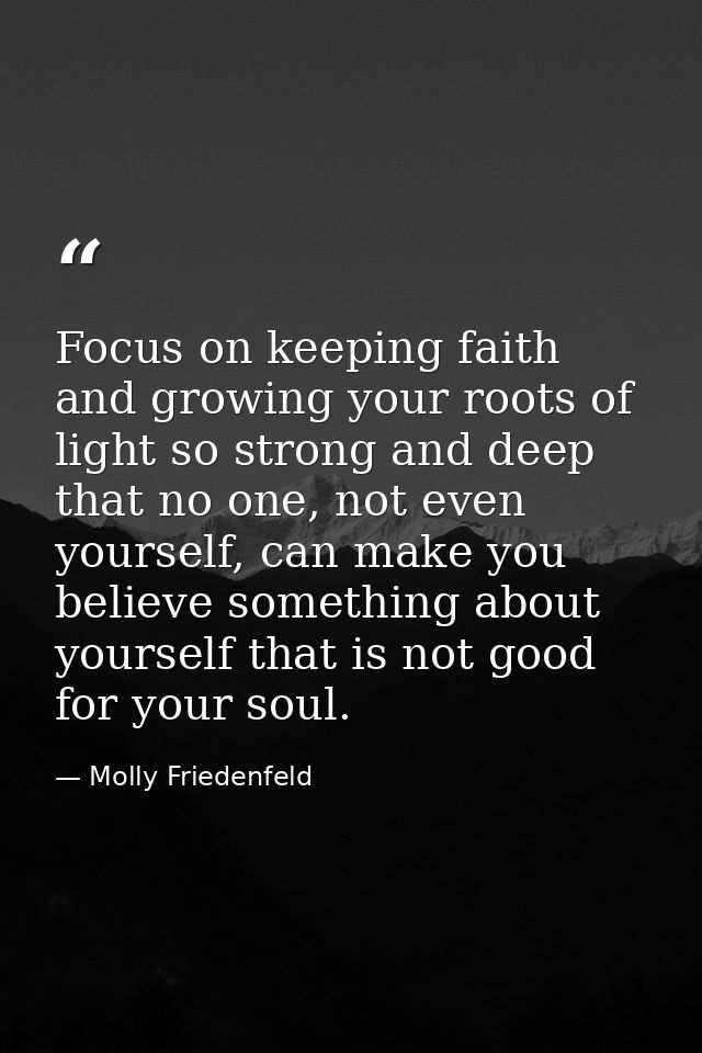 Focus on keeping faith and growing your roots of light so strong and deep that no one, not even yourself, can make you b — Molly Friedenfeld