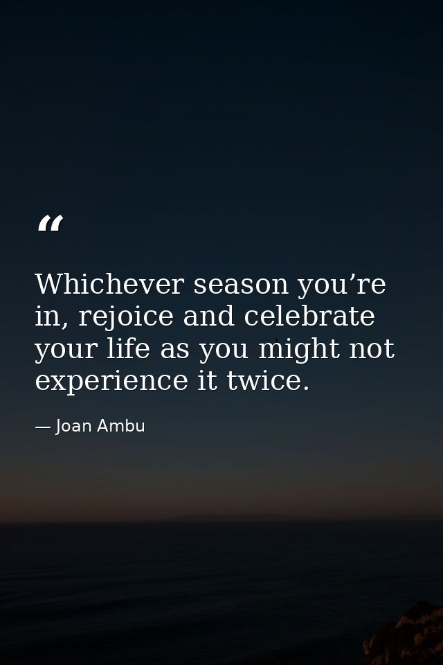 Whichever season you’re in, rejoice and celebrate your life as you might not experience it twice. — Joan Ambu