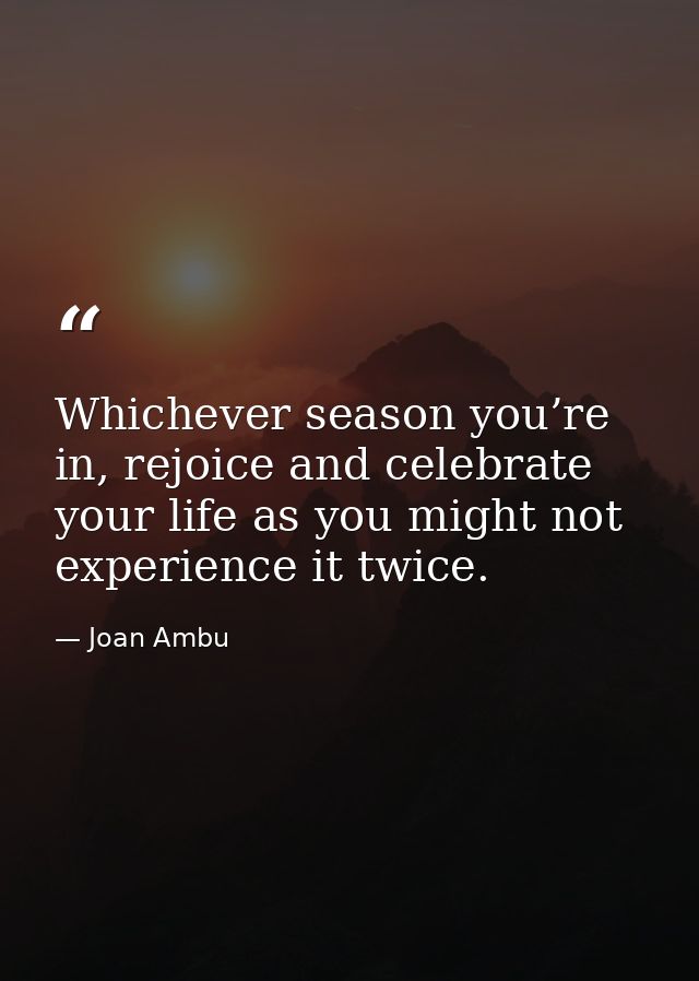 Whichever season you’re in, rejoice and celebrate your life as you might not experience it twice. — Joan Ambu