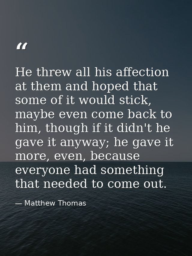 He threw all his affection at them and hoped that some of it would stick, maybe even come back to him, though if it didn — Matthew Thomas
