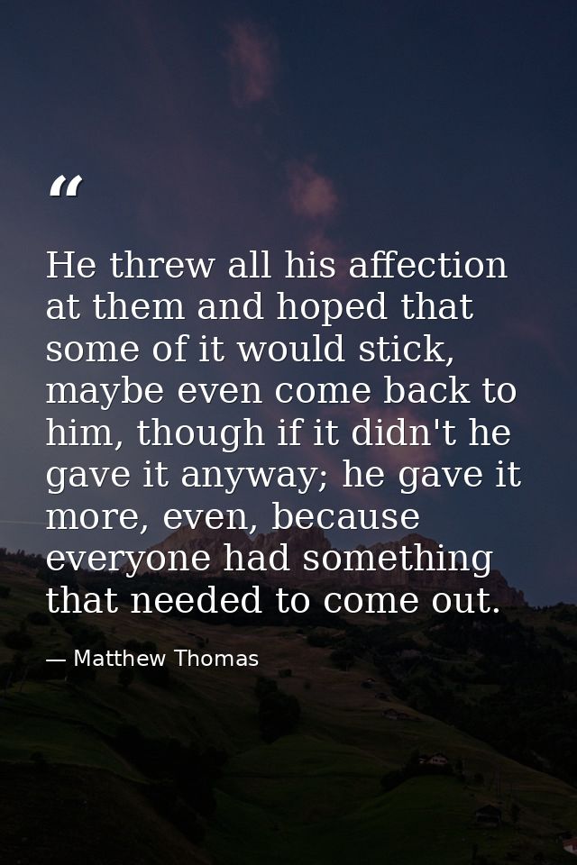 He threw all his affection at them and hoped that some of it would stick, maybe even come back to him, though if it didn — Matthew Thomas