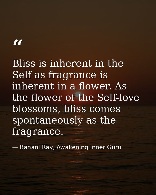 Bliss is inherent in the Self as fragrance is inherent in a flower. As the flower of the Self-love blossoms, bliss comes — Banani Ray, Awakening Inner Guru