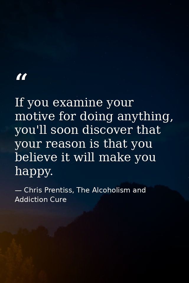 If you examine your motive for doing anything, you'll soon discover that your reason is that you believe it will make yo — Chris Prentiss, The Alcoholism and Addiction Cure