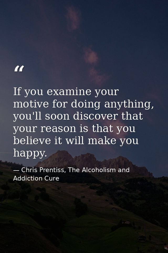 If you examine your motive for doing anything, you'll soon discover that your reason is that you believe it will make yo — Chris Prentiss, The Alcoholism and Addiction Cure