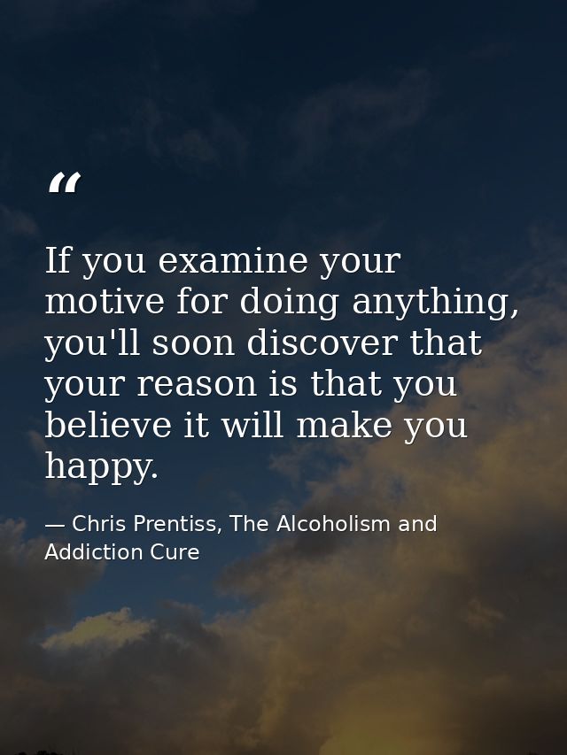 If you examine your motive for doing anything, you'll soon discover that your reason is that you believe it will make yo — Chris Prentiss, The Alcoholism and Addiction Cure