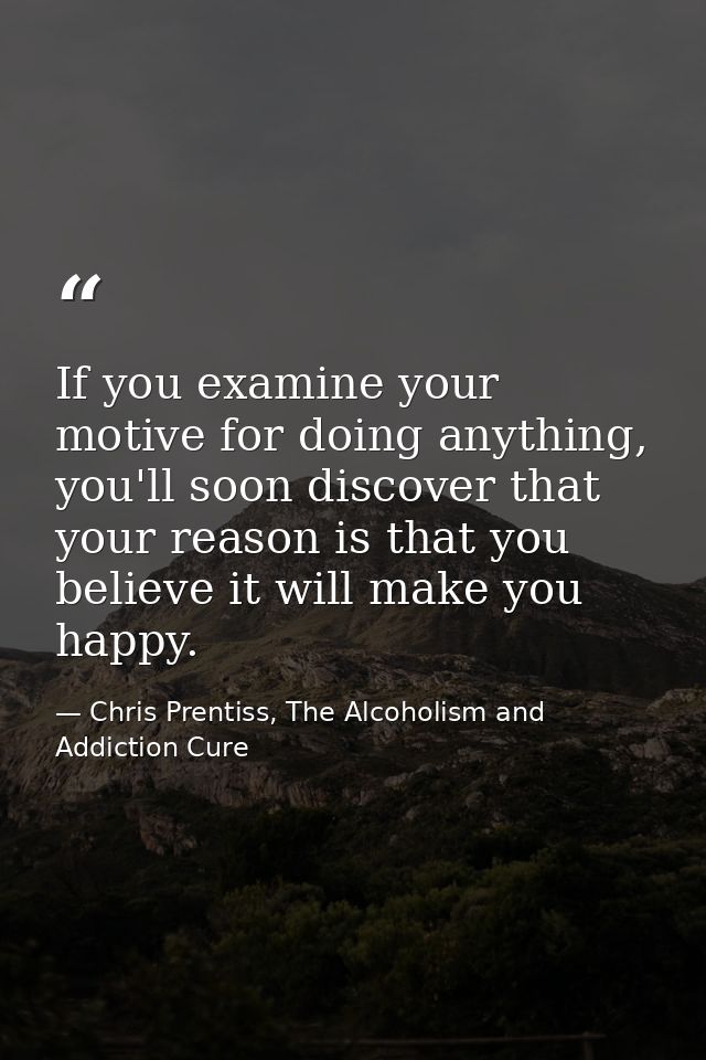 If you examine your motive for doing anything, you'll soon discover that your reason is that you believe it will make yo — Chris Prentiss, The Alcoholism and Addiction Cure