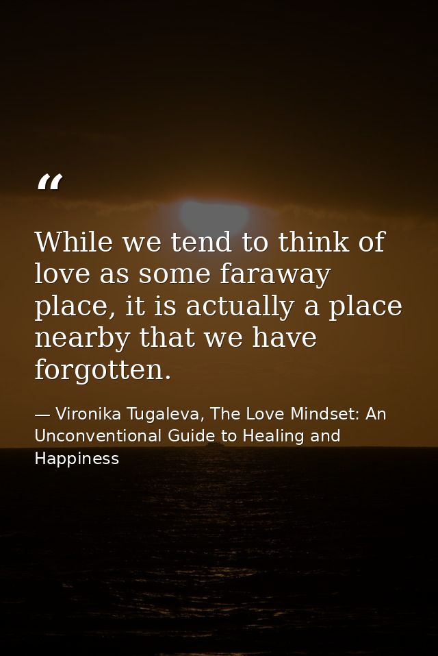 While we tend to think of love as some faraway place, it is actually a place nearby that we have forgotten. — Vironika Tugaleva, The Love Mindset: An Unconventional Guide to Healing and Happiness