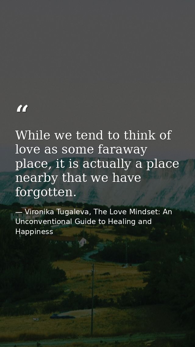 While we tend to think of love as some faraway place, it is actually a place nearby that we have forgotten. — Vironika Tugaleva, The Love Mindset: An Unconventional Guide to Healing and Happiness