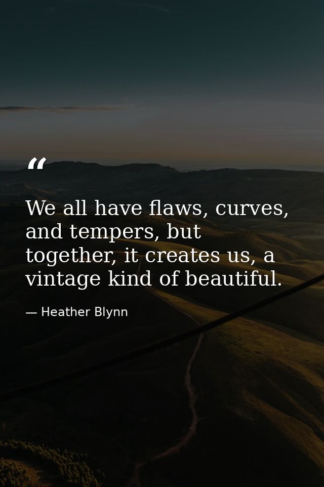 We all have flaws, curves, and tempers, but together, it creates us, a vintage kind of beautiful. — Heather Blynn
