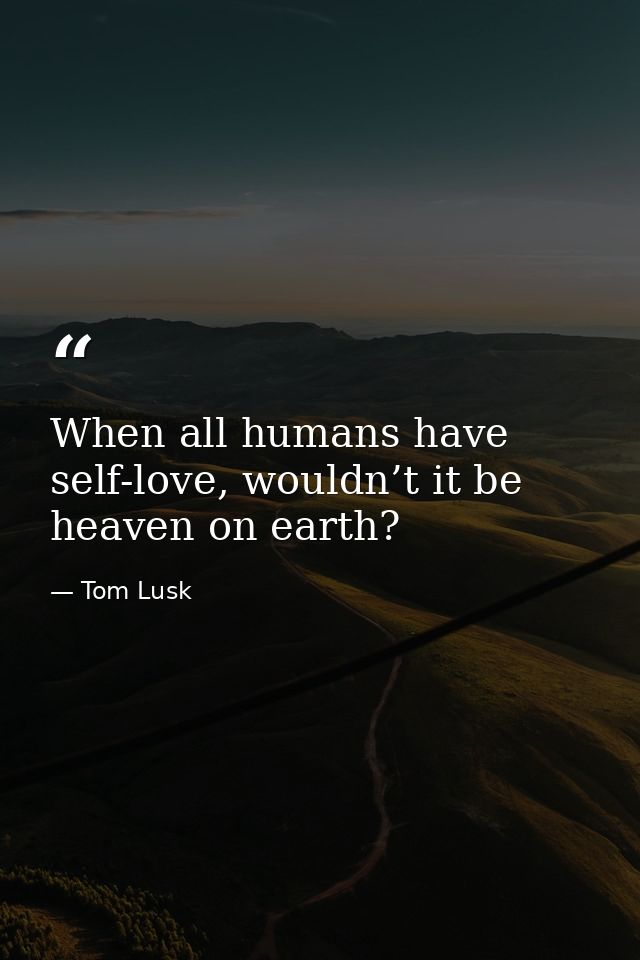 When all humans have self-love, wouldn’t it be heaven on earth? — Tom Lusk