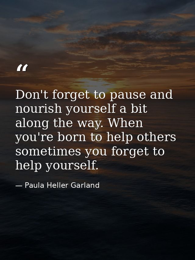 Don't forget to pause and nourish yourself a bit along the way. When you're born to help others sometimes you forget to  — Paula Heller Garland