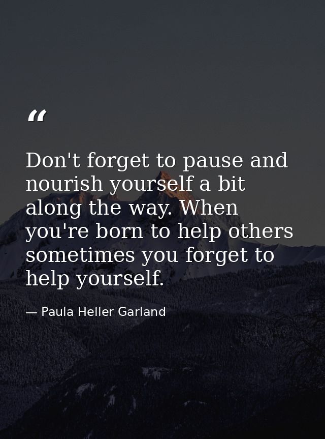 Don't forget to pause and nourish yourself a bit along the way. When you're born to help others sometimes you forget to  — Paula Heller Garland