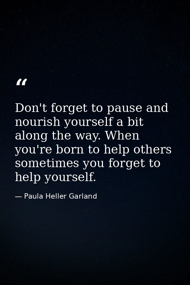 Don't forget to pause and nourish yourself a bit along the way. When you're born to help others sometimes you forget to  — Paula Heller Garland
