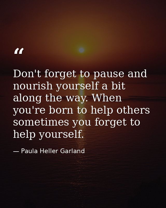 Don't forget to pause and nourish yourself a bit along the way. When you're born to help others sometimes you forget to  — Paula Heller Garland
