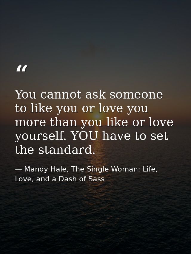 You cannot ask someone to like you or love you more than you like or love yourself. YOU have to set the standard. — Mandy Hale, The Single Woman: Life, Love, and a Dash of Sass