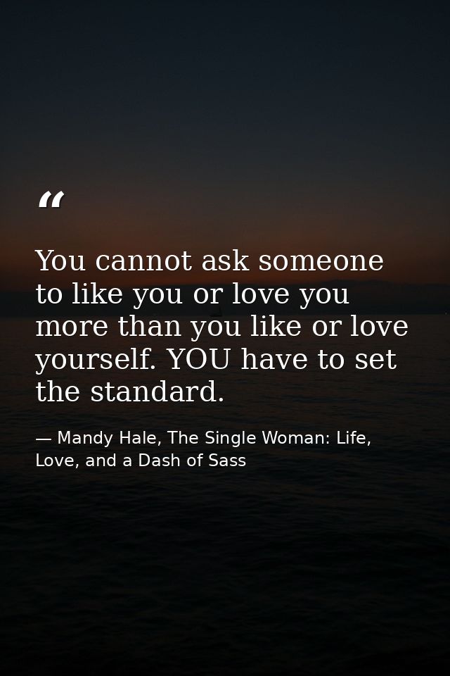 You cannot ask someone to like you or love you more than you like or love yourself. YOU have to set the standard. — Mandy Hale, The Single Woman: Life, Love, and a Dash of Sass
