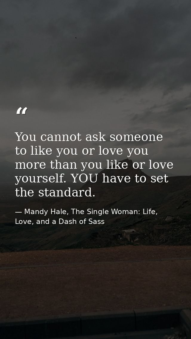 You cannot ask someone to like you or love you more than you like or love yourself. YOU have to set the standard. — Mandy Hale, The Single Woman: Life, Love, and a Dash of Sass