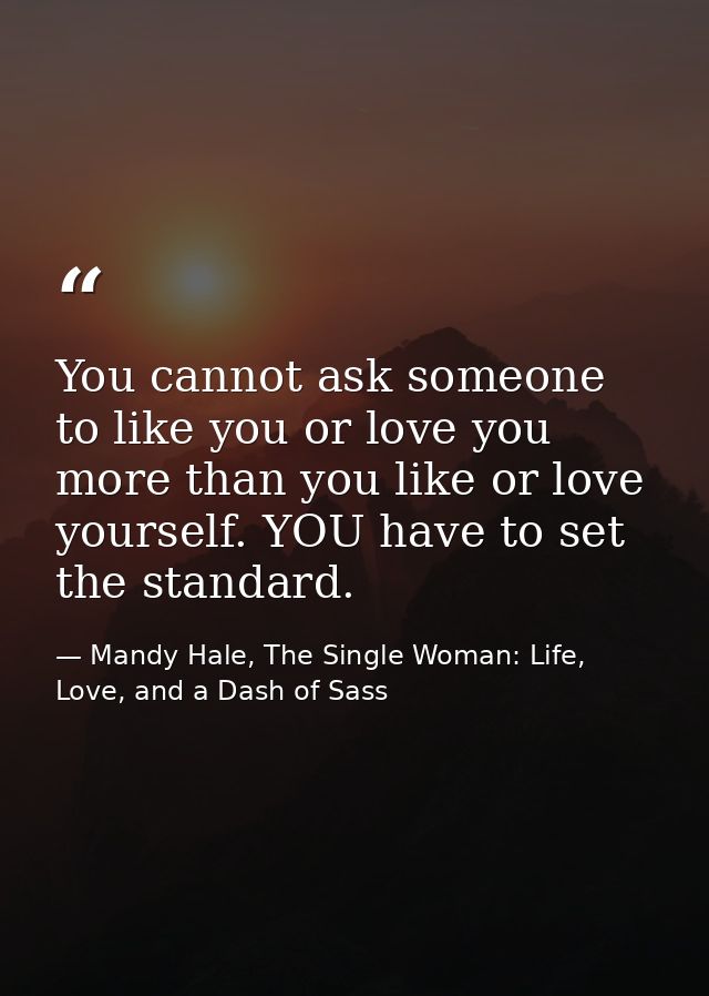 You cannot ask someone to like you or love you more than you like or love yourself. YOU have to set the standard. — Mandy Hale, The Single Woman: Life, Love, and a Dash of Sass