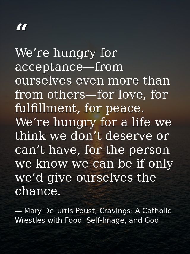 We’re hungry for acceptance—from ourselves even more than from others—for love, for fulfillment, for peace. We’re hungry — Mary DeTurris Poust, Cravings: A Catholic Wrestles with Food, Self-Image, and God