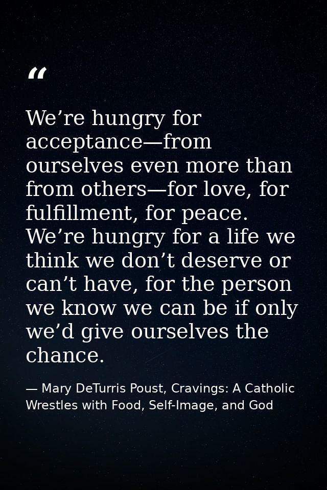 We’re hungry for acceptance—from ourselves even more than from others—for love, for fulfillment, for peace. We’re hungry — Mary DeTurris Poust, Cravings: A Catholic Wrestles with Food, Self-Image, and God