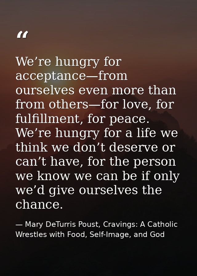 We’re hungry for acceptance—from ourselves even more than from others—for love, for fulfillment, for peace. We’re hungry — Mary DeTurris Poust, Cravings: A Catholic Wrestles with Food, Self-Image, and God