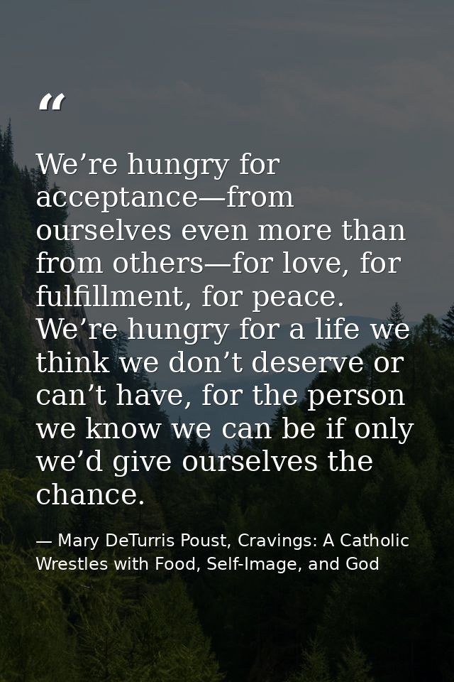 We’re hungry for acceptance—from ourselves even more than from others—for love, for fulfillment, for peace. We’re hungry — Mary DeTurris Poust, Cravings: A Catholic Wrestles with Food, Self-Image, and God