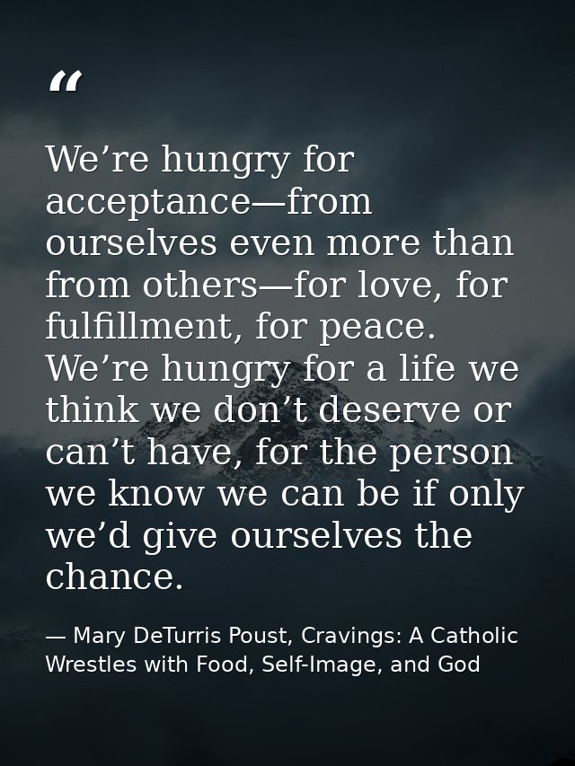 We’re hungry for acceptance—from ourselves even more than from others—for love, for fulfillment, for peace. We’re hungry — Mary DeTurris Poust, Cravings: A Catholic Wrestles with Food, Self-Image, and God