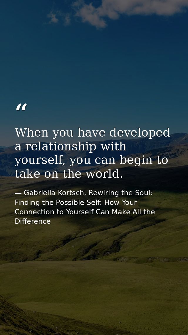 When you have developed a relationship with yourself, you can begin to take on the world. — Gabriella Kortsch, Rewiring the Soul: Finding the Possible Self: How Your Connection to Yourself Can Make All the Difference
