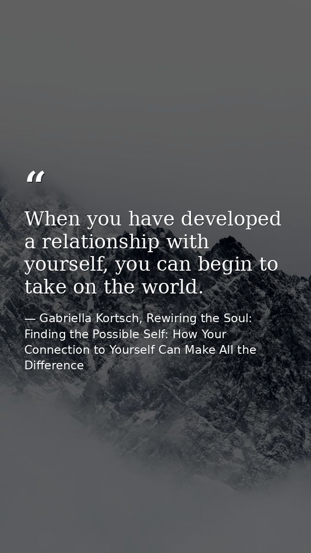When you have developed a relationship with yourself, you can begin to take on the world. — Gabriella Kortsch, Rewiring the Soul: Finding the Possible Self: How Your Connection to Yourself Can Make All the Difference