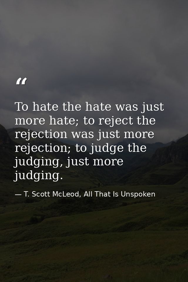 To hate the hate was just more hate; to reject the rejection was just more rejection; to judge the judging, just more ju — T. Scott McLeod, All That Is Unspoken