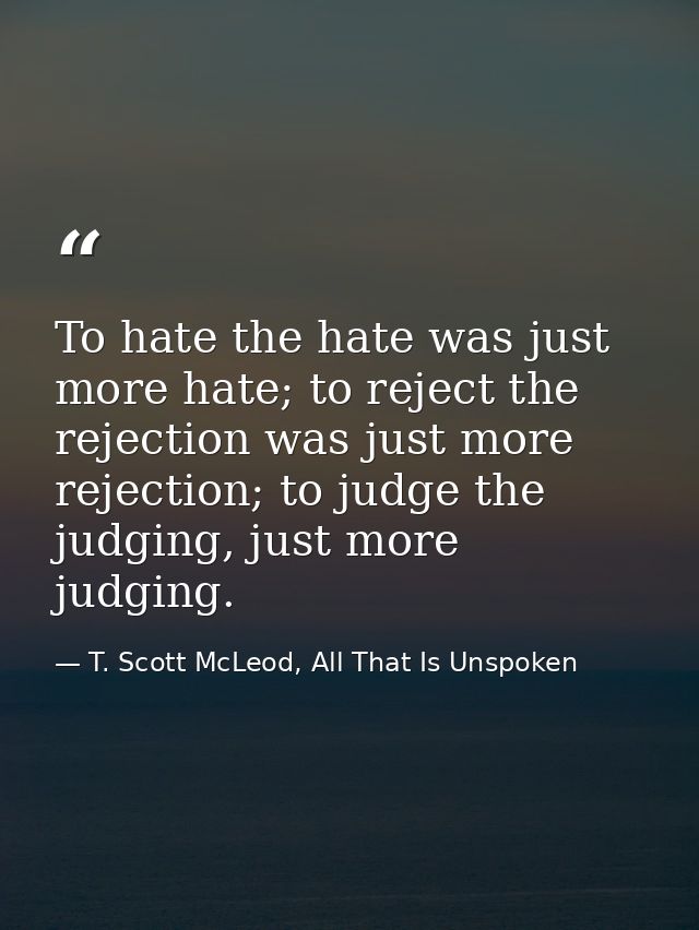 To hate the hate was just more hate; to reject the rejection was just more rejection; to judge the judging, just more ju — T. Scott McLeod, All That Is Unspoken