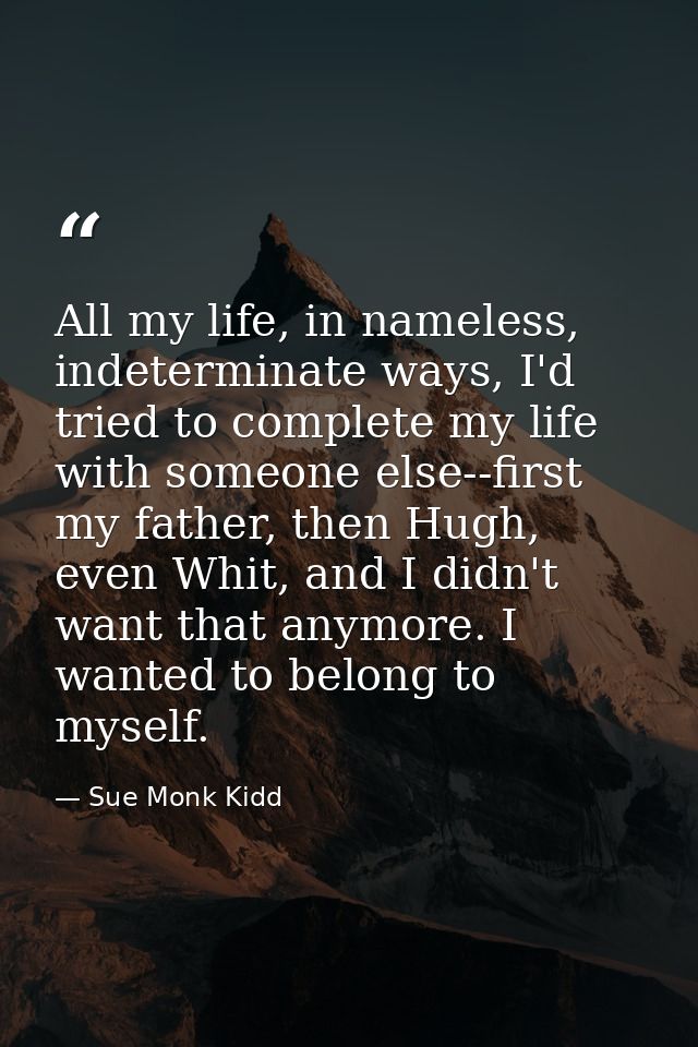 All my life, in nameless, indeterminate ways, I'd tried to complete my life with someone else--first my father, then Hug — Sue Monk Kidd