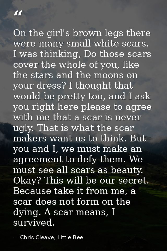 On the girl's brown legs there were many small white scars. I was thinking, Do those scars cover the whole of you, like  — Chris Cleave, Little Bee