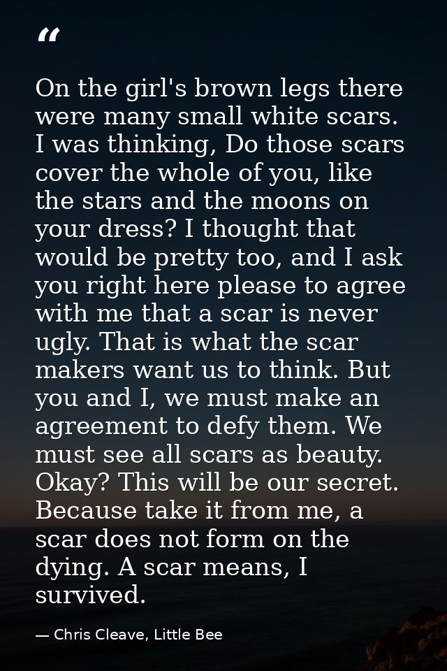 On the girl's brown legs there were many small white scars. I was thinking, Do those scars cover the whole of you, like  — Chris Cleave, Little Bee